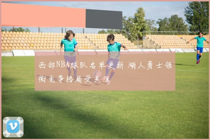 西部NBA球队名单更新 湖人勇士领衔竞争格局受关注