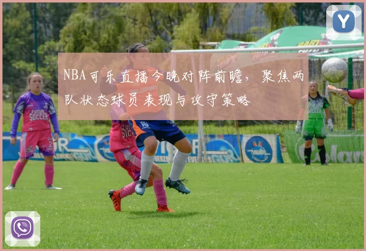NBA可乐直播今晚对阵前瞻，聚焦两队状态球员表现与攻守策略