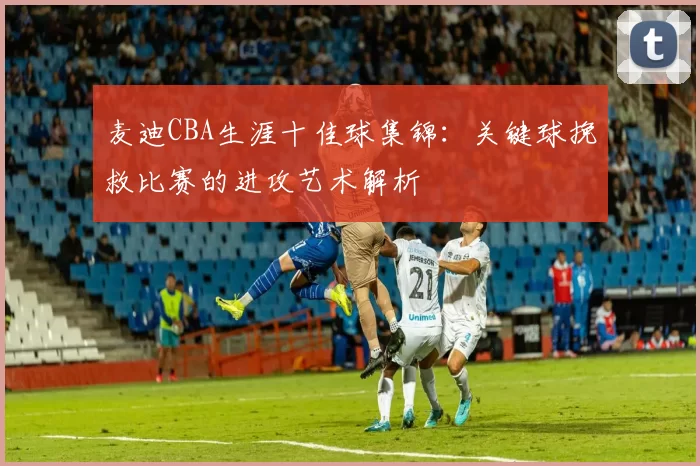 麦迪CBA生涯十佳球集锦：关键球挽救比赛的进攻艺术解析