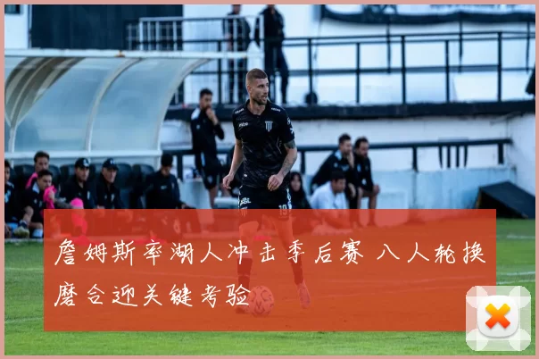 詹姆斯率湖人冲击季后赛 八人轮换磨合迎关键考验