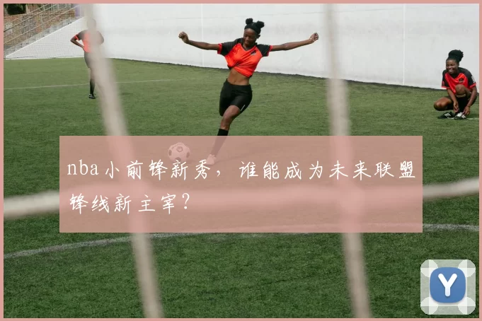 nba小前锋新秀，谁能成为未来联盟锋线新主宰？