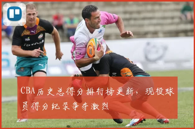 CBA历史总得分排行榜更新，现役球员得分纪录争夺激烈