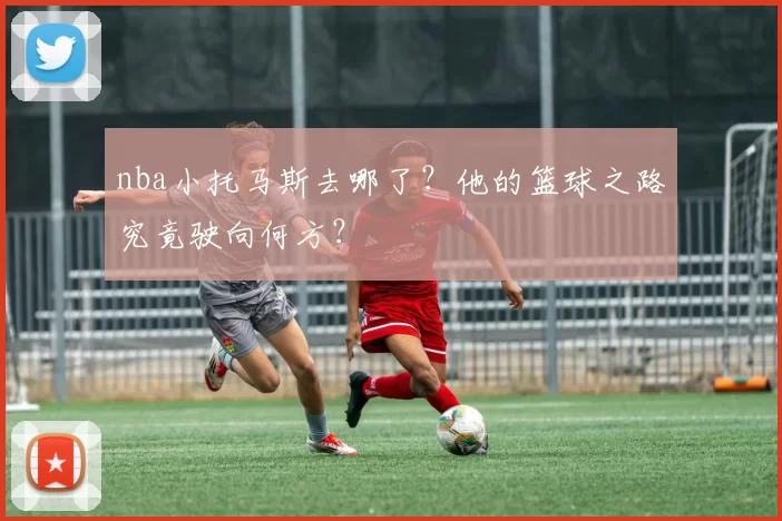 nba小托马斯去哪了?他的篮球之路究竟驶向何方?