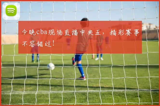 今晚cba现场直播中央五，精彩赛事不容错过！