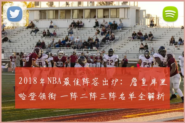 2018年NBA最佳阵容出炉：詹皇库里哈登领衔 一阵二阵三阵名单全解析