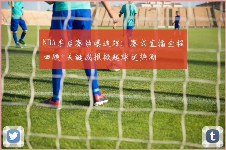 NBA季后赛劲爆追踪：赛式直播全程回顾+关键战报掀起球迷热潮