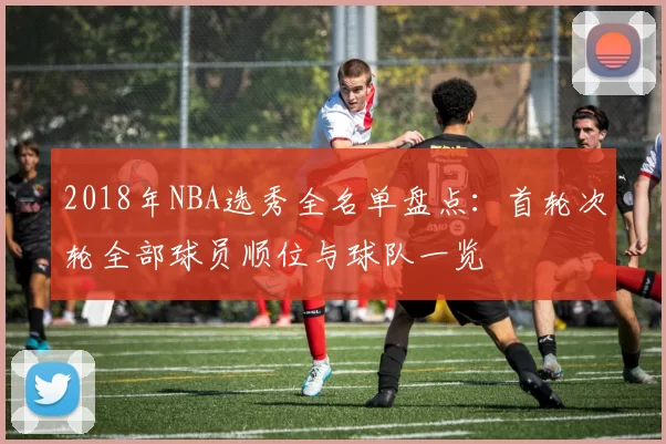 2018年NBA选秀全名单盘点:首轮次轮全部球员顺位与球队一览