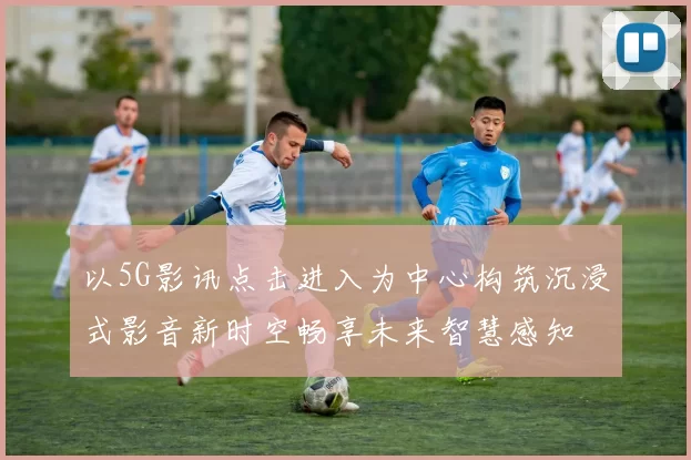 以5G影讯点击进入为中心构筑沉浸式影音新时空畅享未来智慧感知