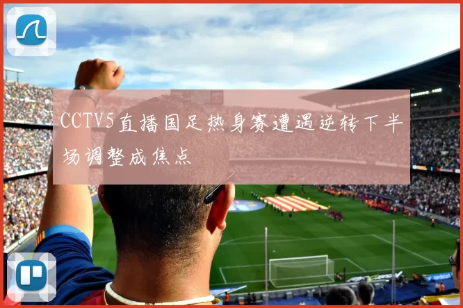CCTV5直播国足热身赛遭遇逆转下半场调整成焦点