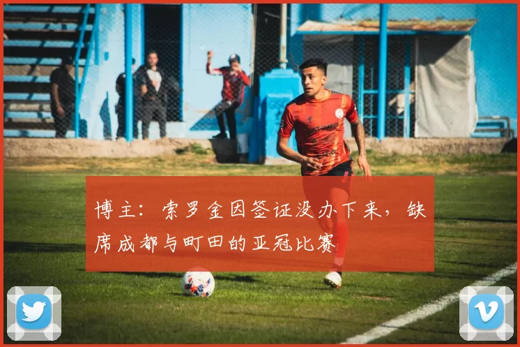 博主：索罗金因签证没办下来，缺席成都与町田的亚冠比赛