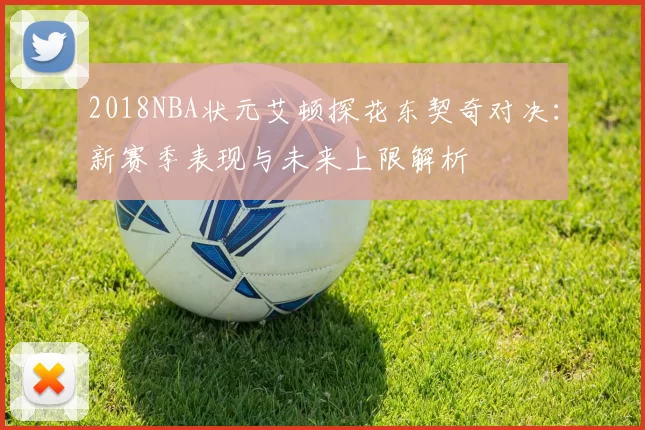 2018NBA状元艾顿探花东契奇对决：新赛季表现与未来上限解析
