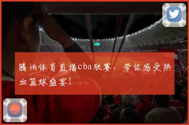 腾讯体育直播cba联赛，带你感受热血篮球盛宴！