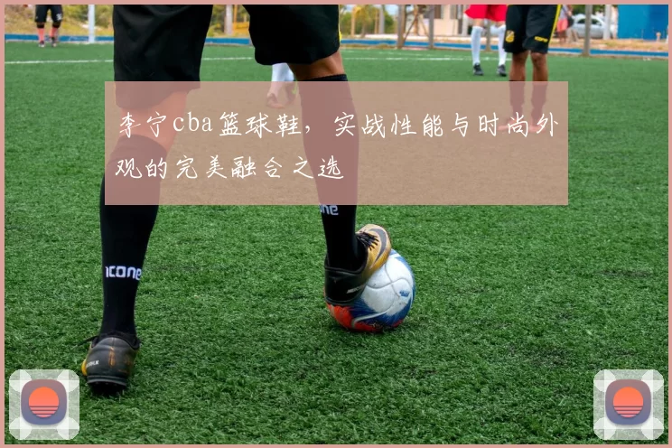李宁cba篮球鞋,实战性能与时尚外观的完美融合之选