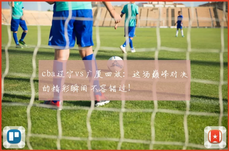 cba辽宁vs广厦回放:这场巅峰对决的精彩瞬间不容错过!