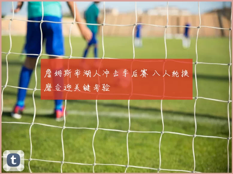 詹姆斯率湖人冲击季后赛 八人轮换磨合迎关键考验