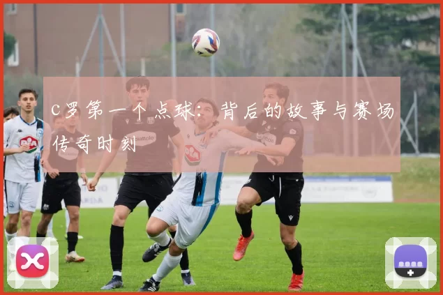 c罗第一个点球：背后的故事与赛场传奇时刻