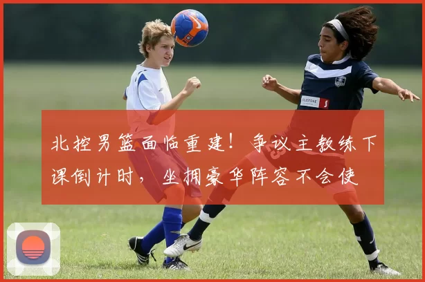 北控男篮面临重建！争议主教练下课倒计时，坐拥豪华阵容不会使