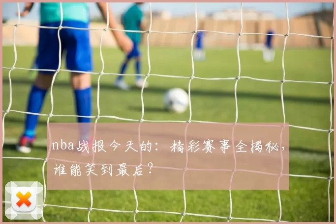 nba战报今天的：精彩赛事全揭秘，谁能笑到最后？
