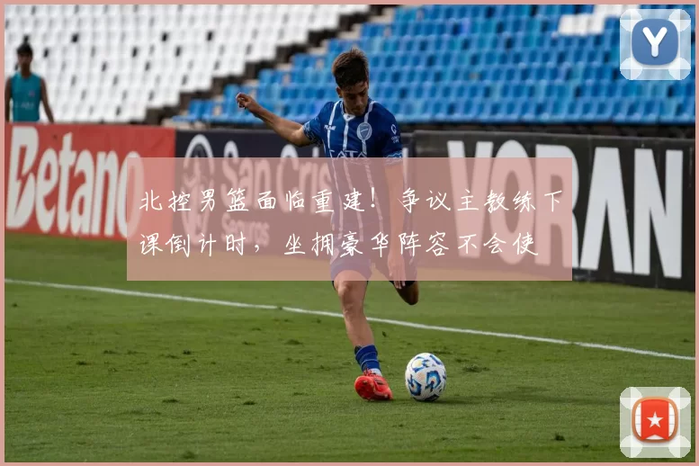 北控男篮面临重建！争议主教练下课倒计时，坐拥豪华阵容不会使