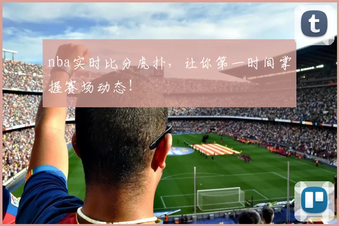 nba实时比分虎扑，让你第一时间掌握赛场动态！