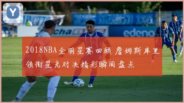 2018NBA全明星赛回顾 詹姆斯库里领衔星光对决精彩瞬间盘点